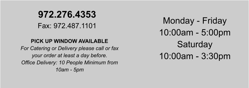972.276.4353 Fax: 972.487.1101 PICK UP WINDOW AVAILABLE For Catering or Delivery please call or fax your order at least a day before. Office Delivery: 10 People Minimum from 10am - 5pm Monday - Friday 10:00am - 5:00pm Saturday 10:00am - 3:30pm