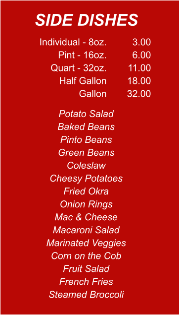 Individual - 8oz. Pint - 16oz. Quart - 32oz. Half Gallon Gallon 3.00 6.00 11.00 18.00 32.00 Potato Salad Baked Beans Pinto Beans Green Beans Coleslaw Cheesy Potatoes Fried Okra Onion Rings Mac & Cheese Macaroni Salad Marinated Veggies Corn on the Cob Fruit Salad French Fries Steamed Broccoli SIDE DISHES