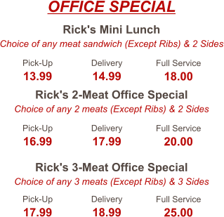 Rick's Mini Lunch Choice of any meat sandwich (Except Ribs) & 2 Sides Rick's 2-Meat Office Special Choice of any 2 meats (Except Ribs) & 2 Sides Rick's 3-Meat Office Special Choice of any 3 meats (Except Ribs) & 3 Sides Pick-Up 13.99 Delivery 14.99 Full Service 18.00 Pick-Up 16.99 Delivery 17.99 Full Service 20.00 Pick-Up 17.99 Delivery 18.99 Full Service 25.00 OFFICE SPECIAL