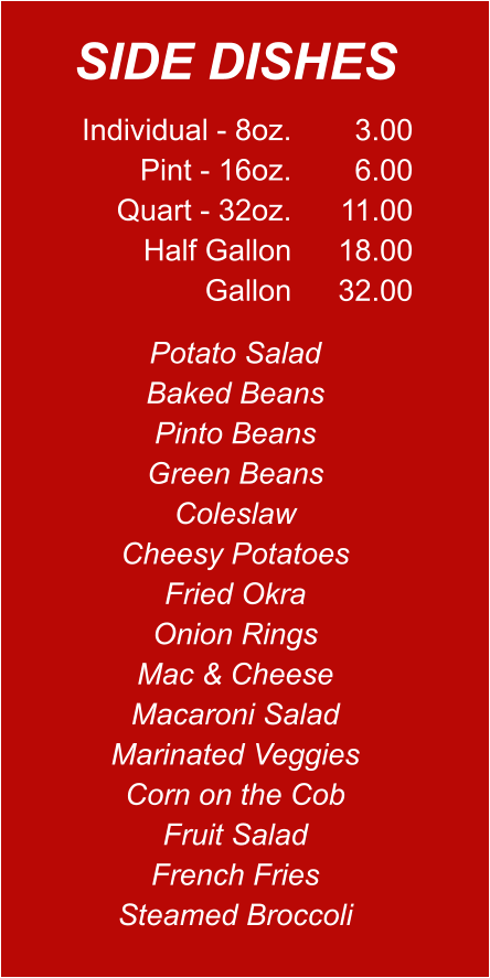 Individual - 8oz. Pint - 16oz. Quart - 32oz. Half Gallon Gallon 3.00 6.00 11.00 18.00 32.00 Potato Salad Baked Beans Pinto Beans Green Beans Coleslaw Cheesy Potatoes Fried Okra Onion Rings Mac & Cheese Macaroni Salad Marinated Veggies Corn on the Cob Fruit Salad French Fries Steamed Broccoli SIDE DISHES
