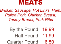 Brisket, Sausage, Hot Links, Ham, Pulled Pork, Chicken Breast, Turkey Breast, Pork Ribs By the Pound Half Pound Quarter Pound 19.99 11.99 6.50 MEATS
