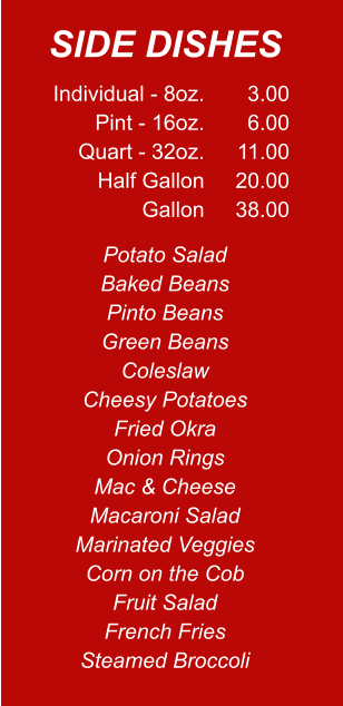 Individual - 8oz. Pint - 16oz. Quart - 32oz. Half Gallon Gallon 3.00 6.00 11.00 20.00 38.00 Potato Salad Baked Beans Pinto Beans Green Beans Coleslaw Cheesy Potatoes Fried Okra Onion Rings Mac & Cheese Macaroni Salad Marinated Veggies Corn on the Cob Fruit Salad French Fries Steamed Broccoli SIDE DISHES