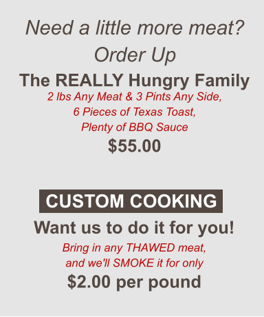 Need a little more meat? Order Up The REALLY Hungry Family 2 lbs Any Meat & 3 Pints Any Side, 6 Pieces of Texas Toast, Plenty of BBQ Sauce $55.00  Want us to do it for you! Bring in any THAWED meat, and we'll SMOKE it for only $2.00 per pound CUSTOM COOKING