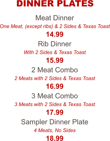 Meat Dinner One Meat, (except ribs) & 2 Sides & Texas Toast 14.99 Rib Dinner With 2 Sides & Texas Toast 15.99 2 Meat Combo 2 Meats with 2 Sides & Texas Toast 16.99 3 Meat Combo 3 Meats with 2 Sides & Texas Toast 17.99 Sampler Dinner Plate 4 Meats, No Sides 18.99 DINNER PLATES