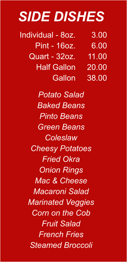 Individual - 8oz. Pint - 16oz. Quart - 32oz. Half Gallon Gallon 3.00 6.00 11.00 20.00 38.00 Potato Salad Baked Beans Pinto Beans Green Beans Coleslaw Cheesy Potatoes Fried Okra Onion Rings Mac & Cheese Macaroni Salad Marinated Veggies Corn on the Cob Fruit Salad French Fries Steamed Broccoli SIDE DISHES