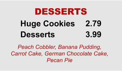 Huge Cookies Desserts 2.79 3.99 DESSERTS Peach Cobbler, Banana Pudding, Carrot Cake, German Chocolate Cake, Pecan Pie