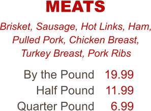 Brisket, Sausage, Hot Links, Ham, Pulled Pork, Chicken Breast, Turkey Breast, Pork Ribs By the Pound Half Pound Quarter Pound 19.99 11.99 6.99 MEATS