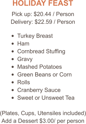 HOLIDAY FEAST Pick up: $20.44 / Person Delivery: $22.59 / Person •	Turkey Breast •	Ham •	Cornbread Stuffing •	Gravy •	Mashed Potatoes •	Green Beans or Corn •	Rolls •	Cranberry Sauce •	Sweet or Unsweet Tea (Plates, Cups, Utensiles included) Add a Dessert $3.00/ per person