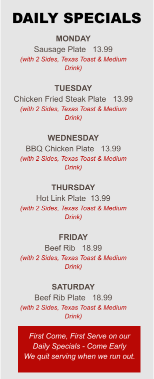 Monday Sausage Plate   13.99 (with 2 Sides, Texas Toast & Medium Drink)  Tuesday Chicken Fried Steak Plate   13.99 (with 2 Sides, Texas Toast & Medium Drink)  Wednesday BBQ Chicken Plate   13.99 (with 2 Sides, Texas Toast & Medium Drink)  Thursday Hot Link Plate  13.99 (with 2 Sides, Texas Toast & Medium Drink)  Friday Beef Rib   18.99 (with 2 Sides, Texas Toast & Medium Drink)  Saturday Beef Rib Plate   18.99 (with 2 Sides, Texas Toast & Medium Drink) First Come, First Serve on our Daily Specials - Come Early We quit serving when we run out. DAILY SPECIALS