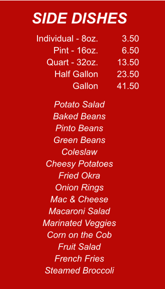 Individual - 8oz. Pint - 16oz. Quart - 32oz. Half Gallon Gallon 3.50 6.50 13.50 23.50 41.50 Potato Salad Baked Beans Pinto Beans Green Beans Coleslaw Cheesy Potatoes Fried Okra Onion Rings Mac & Cheese Macaroni Salad Marinated Veggies Corn on the Cob Fruit Salad French Fries Steamed Broccoli SIDE DISHES