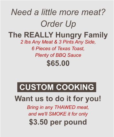 Need a little more meat? Order Up The REALLY Hungry Family 2 lbs Any Meat & 3 Pints Any Side, 6 Pieces of Texas Toast, Plenty of BBQ Sauce $65.00  Want us to do it for you! Bring in any THAWED meat, and we'll SMOKE it for only $3.50 per pound CUSTOM COOKING