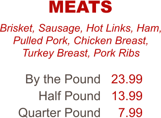 Brisket, Sausage, Hot Links, Ham, Pulled Pork, Chicken Breast, Turkey Breast, Pork Ribs By the Pound Half Pound Quarter Pound 23.99 13.99 7.99 MEATS