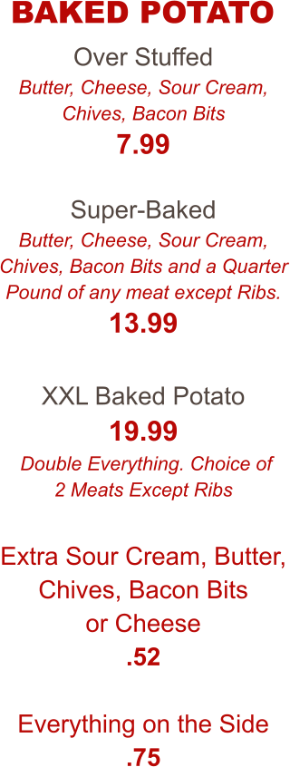 Over Stuffed Butter, Cheese, Sour Cream, Chives, Bacon Bits 7.99  Super-Baked Butter, Cheese, Sour Cream, Chives, Bacon Bits and a Quarter Pound of any meat except Ribs. 13.99  XXL Baked Potato 19.99  Double Everything. Choice of 2 Meats Except Ribs  Extra Sour Cream, Butter, Chives, Bacon Bits or Cheese .52  Everything on the Side .75  BAKED POTATO