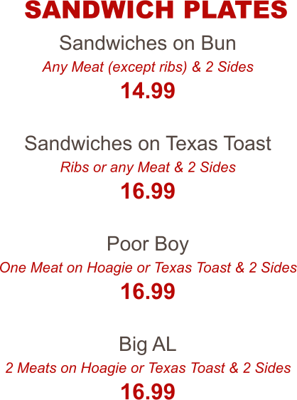 Sandwiches on Bun Any Meat (except ribs) & 2 Sides 14.99  Sandwiches on Texas Toast Ribs or any Meat & 2 Sides 16.99  Poor Boy One Meat on Hoagie or Texas Toast & 2 Sides 16.99  Big AL 2 Meats on Hoagie or Texas Toast & 2 Sides 16.99 SANDWICH PLATES