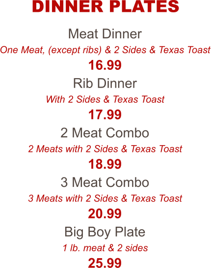 Meat Dinner One Meat, (except ribs) & 2 Sides & Texas Toast 16.99 Rib Dinner With 2 Sides & Texas Toast 17.99 2 Meat Combo 2 Meats with 2 Sides & Texas Toast 18.99 3 Meat Combo 3 Meats with 2 Sides & Texas Toast 20.99 Big Boy Plate 1 lb. meat & 2 sides 25.99 DINNER PLATES