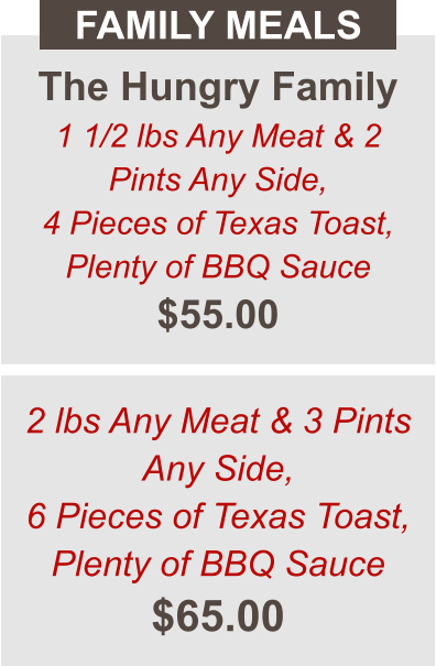The Hungry Family 1 1/2 lbs Any Meat & 2 Pints Any Side, 4 Pieces of Texas Toast, Plenty of BBQ Sauce $55.00 FAMILY MEALS 2 lbs Any Meat & 3 Pints Any Side, 6 Pieces of Texas Toast, Plenty of BBQ Sauce $65.00