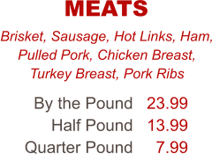 Brisket, Sausage, Hot Links, Ham, Pulled Pork, Chicken Breast, Turkey Breast, Pork Ribs By the Pound Half Pound Quarter Pound 23.99 13.99 7.99 MEATS