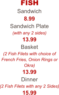 FISH Sandwich 8.99 Sandwich Plate (with any 2 sides) 13.99 Basket (2 Fish Filets with choice of French Fries, Onion Rings or Okra) 13.99 Dinner (2 Fish Filets with any 2 Sides) 15.99