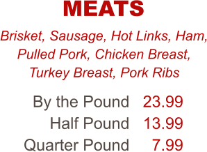 Brisket, Sausage, Hot Links, Ham, Pulled Pork, Chicken Breast, Turkey Breast, Pork Ribs By the Pound Half Pound Quarter Pound 23.99 13.99 7.99 MEATS