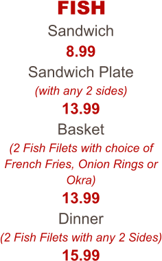 FISH Sandwich 8.99 Sandwich Plate (with any 2 sides) 13.99 Basket (2 Fish Filets with choice of French Fries, Onion Rings or Okra) 13.99 Dinner (2 Fish Filets with any 2 Sides) 15.99